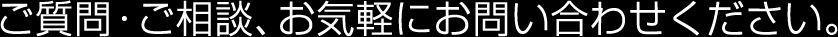 ご質問・ご相談、お気軽にお問い合わせください。